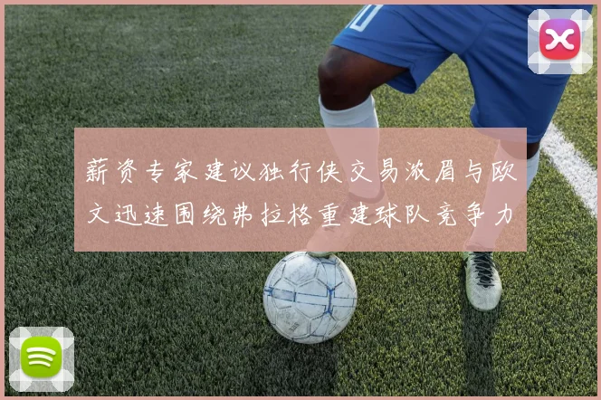 薪资专家建议独行侠交易浓眉与欧文迅速围绕弗拉格重建球队竞争力
