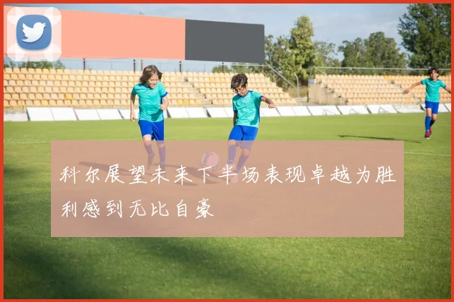 科尔展望未来下半场表现卓越为胜利感到无比自豪
