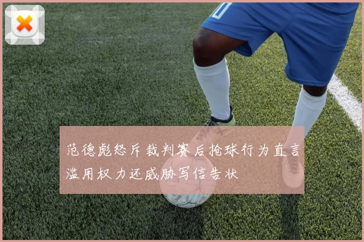 范德彪怒斥裁判赛后抢球行为直言滥用权力还威胁写信告状
