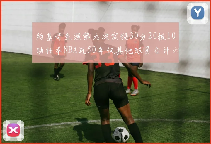约基奇生涯第九次实现30分20板10助壮举NBA近50年仅其他球员合计六次