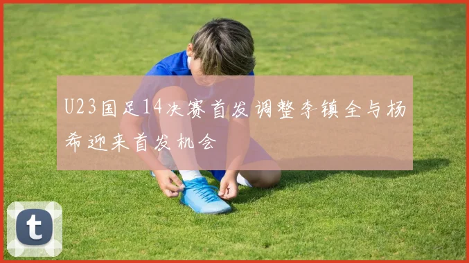 U23国足14决赛首发调整李镇全与杨希迎来首发机会