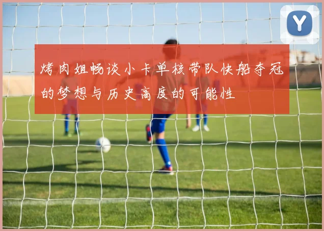 烤肉姐畅谈小卡单核带队快船夺冠的梦想与历史高度的可能性