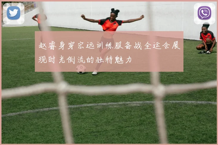 赵睿身穿宏远训练服备战全运会展现时光倒流的独特魅力