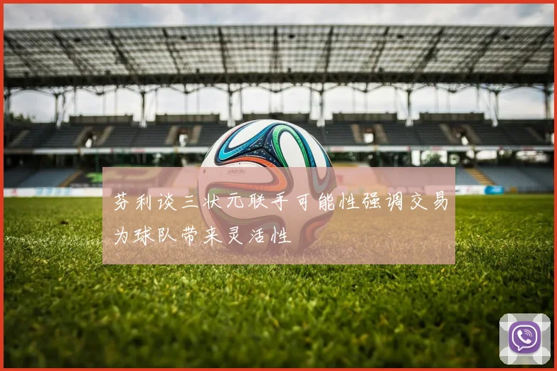 芬利谈三状元联手可能性强调交易为球队带来灵活性