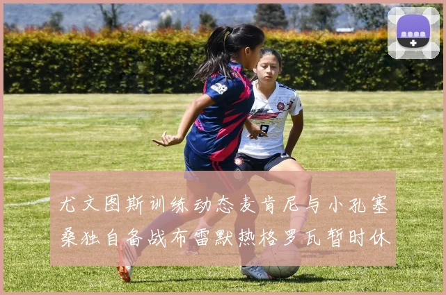 尤文图斯训练动态麦肯尼与小孔塞桑独自备战布雷默热格罗瓦暂时休息
