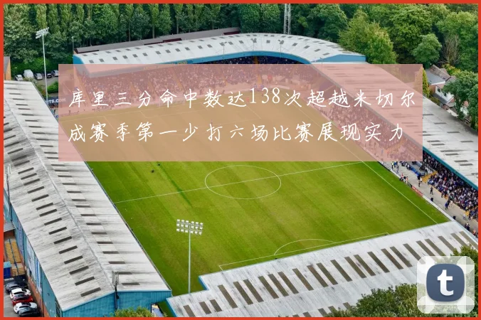 库里三分命中数达138次超越米切尔成赛季第一少打六场比赛展现实力