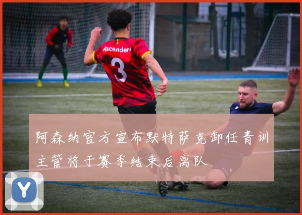 阿森纳官方宣布默特萨克卸任青训主管将于赛季结束后离队