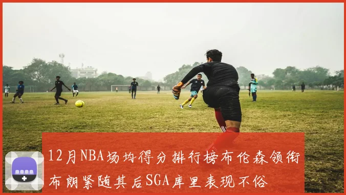 12月NBA场均得分排行榜布伦森领衔布朗紧随其后SGA库里表现不俗