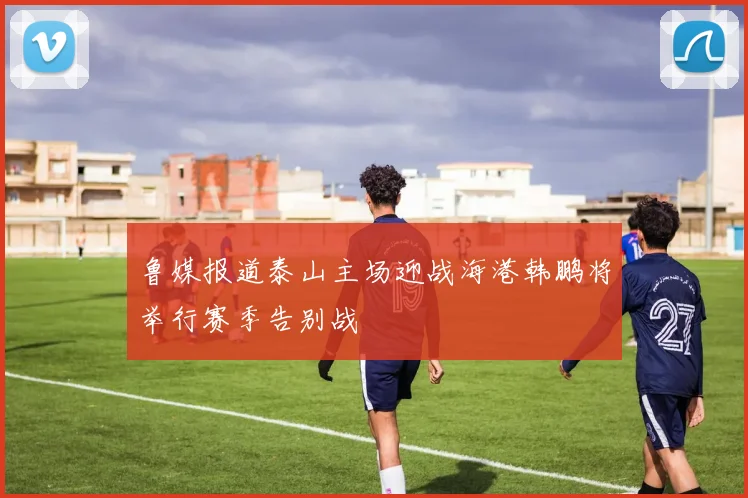 鲁媒报道泰山主场迎战海港韩鹏将举行赛季告别战