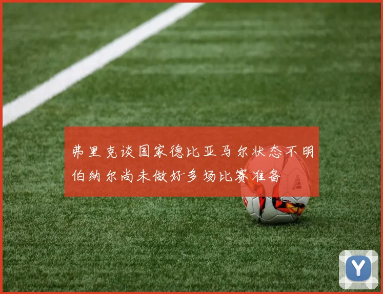 弗里克谈国家德比亚马尔状态不明伯纳尔尚未做好多场比赛准备