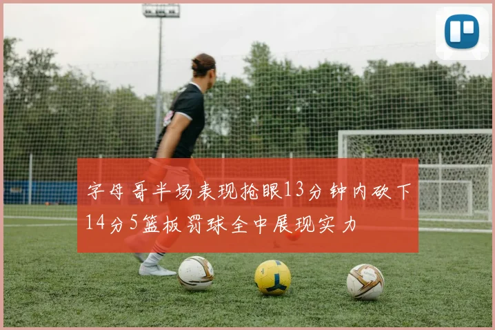 字母哥半场表现抢眼13分钟内砍下14分5篮板罚球全中展现实力