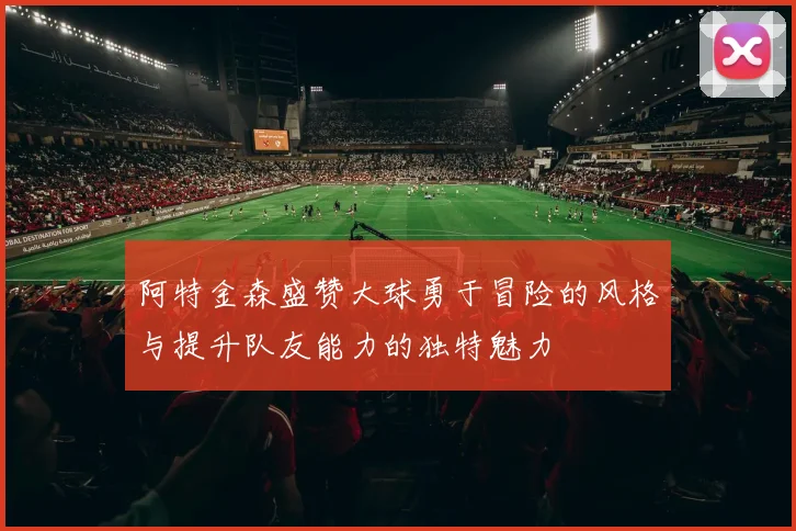 阿特金森盛赞大球勇于冒险的风格与提升队友能力的独特魅力