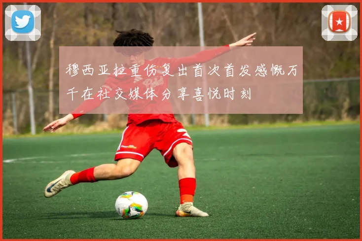穆西亚拉重伤复出首次首发感慨万千在社交媒体分享喜悦时刻