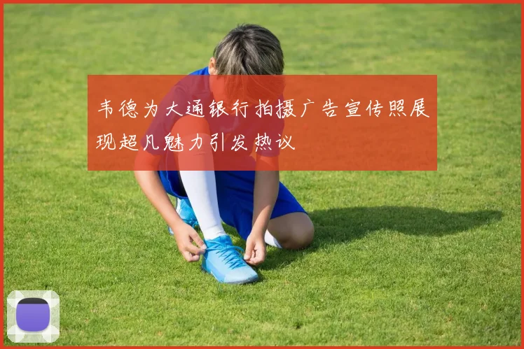 韦德为大通银行拍摄广告宣传照展现超凡魅力引发热议