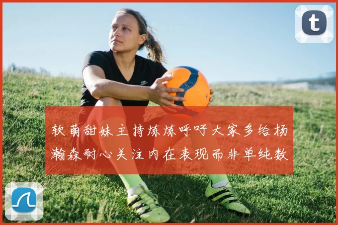 软萌甜妹主持炼炼呼吁大家多给杨瀚森耐心关注内在表现而非单纯数据