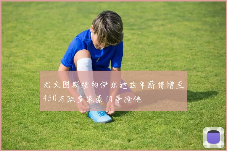 尤文图斯续约伊尔迪兹年薪将增至450万欧多家豪门争抢他