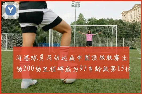 海港球员冯劲达成中国顶级联赛出场200场里程碑成为93年龄段第15位球员