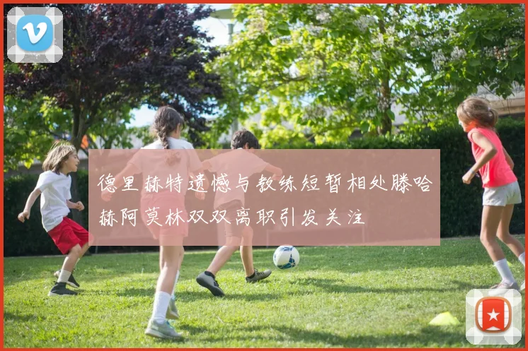 德里赫特遗憾与教练短暂相处滕哈赫阿莫林双双离职引发关注