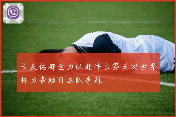 长友佑都全力以赴冲击第五次世界杯力争助日本队夺冠