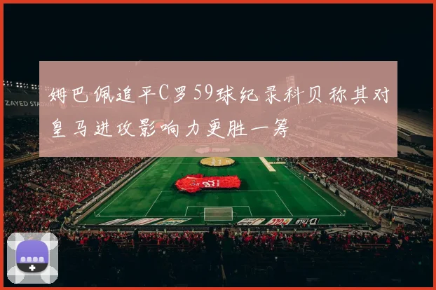 姆巴佩追平C罗59球纪录科贝称其对皇马进攻影响力更胜一筹